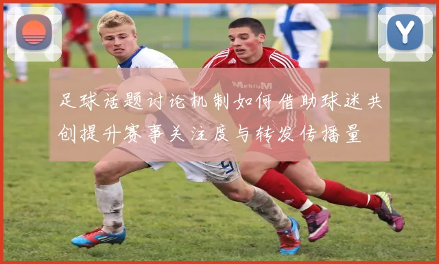足球话题讨论机制如何借助球迷共创提升赛事关注度与转发传播量